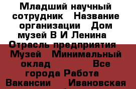 Младший научный сотрудник › Название организации ­ Дом-музей В.И.Ленина › Отрасль предприятия ­ Музей › Минимальный оклад ­ 10 000 - Все города Работа » Вакансии   . Ивановская обл.